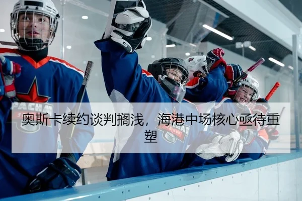 奥斯卡续约谈判搁浅，海港中场核心亟待重塑